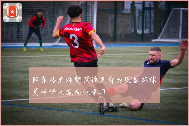 阿莱格里称赞莫德里奇为现象级球员呼吁大家向他学习