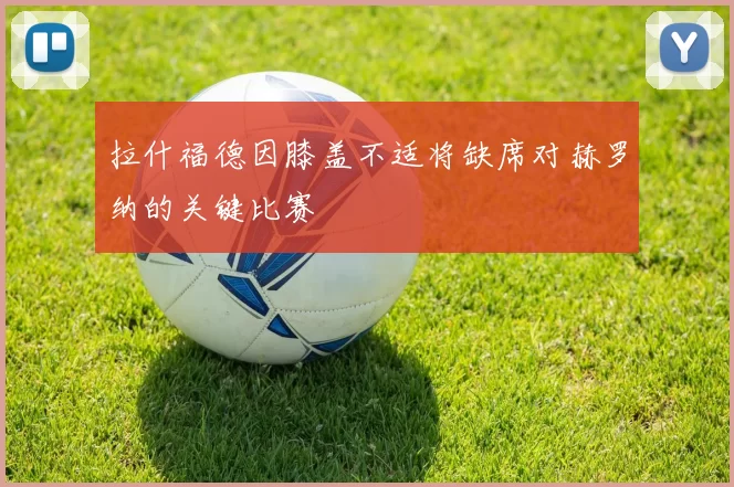 拉什福德因膝盖不适将缺席对赫罗纳的关键比赛