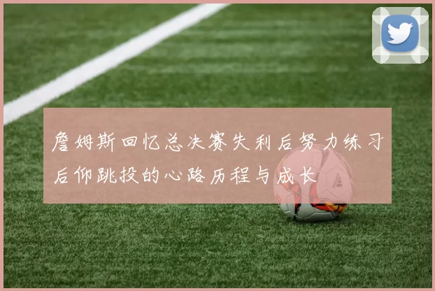 詹姆斯回忆总决赛失利后努力练习后仰跳投的心路历程与成长