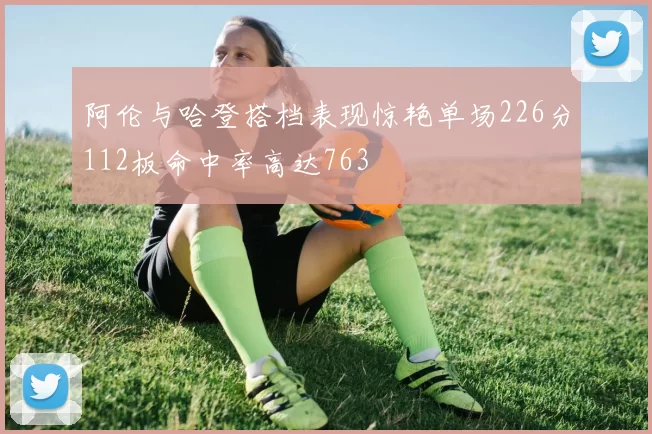 阿伦与哈登搭档表现惊艳单场226分112板命中率高达763