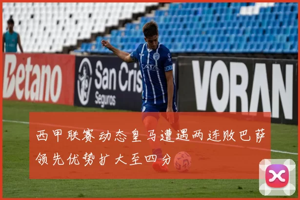 西甲联赛动态皇马遭遇两连败巴萨领先优势扩大至四分