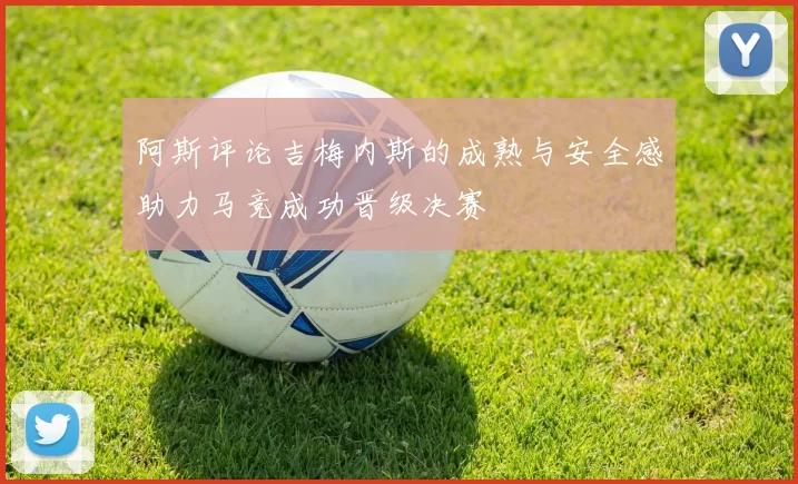 阿斯评论吉梅内斯的成熟与安全感助力马竞成功晋级决赛