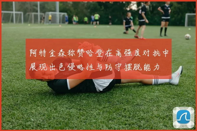 阿特金森称赞哈登在高强度对抗中展现出色侵略性与防守摆脱能力