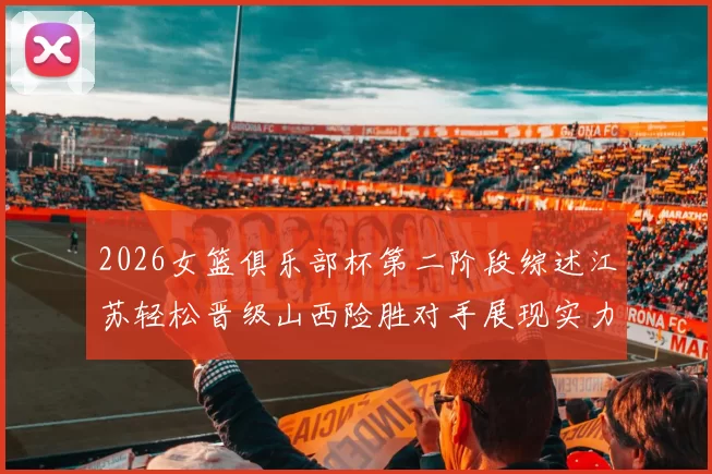 2026女篮俱乐部杯第二阶段综述江苏轻松晋级山西险胜对手展现实力