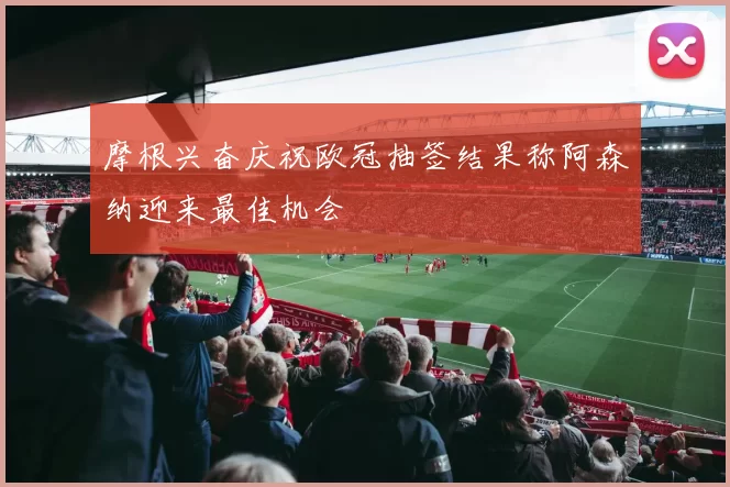 摩根兴奋庆祝欧冠抽签结果称阿森纳迎来最佳机会