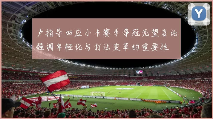 卢指导回应小卡赛季争冠无望言论强调年轻化与打法变革的重要性