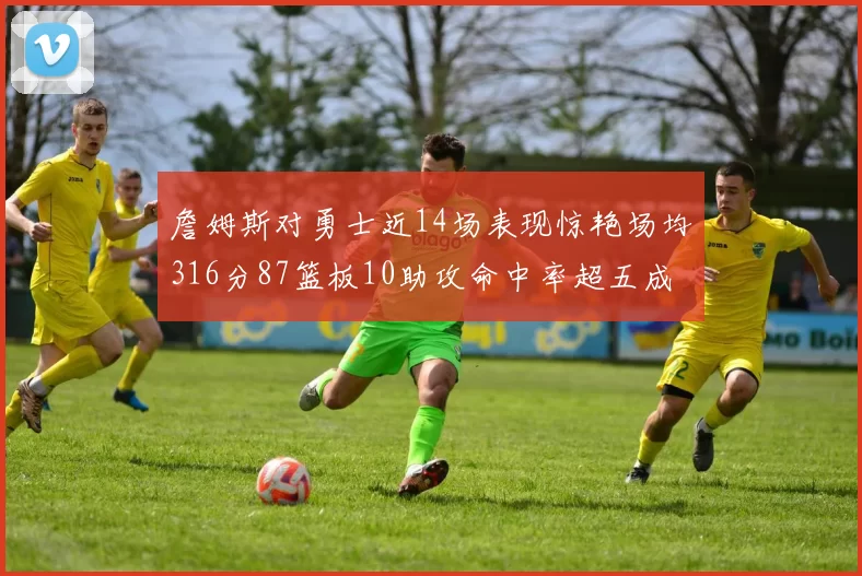 詹姆斯对勇士近14场表现惊艳场均316分87篮板10助攻命中率超五成